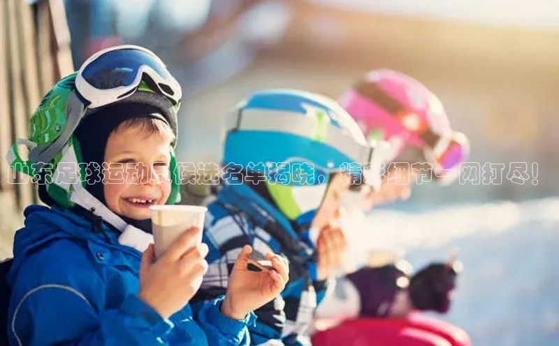 乐虎唯一)官网百度搜索资源平台山东足球运动员候选名单揭晓，精彩细节一网打尽！