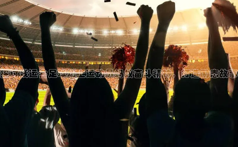 乐虎方app下载引力传媒探讨残运会足球场上运动员蚂蚁奋斗精神，打造励志故事