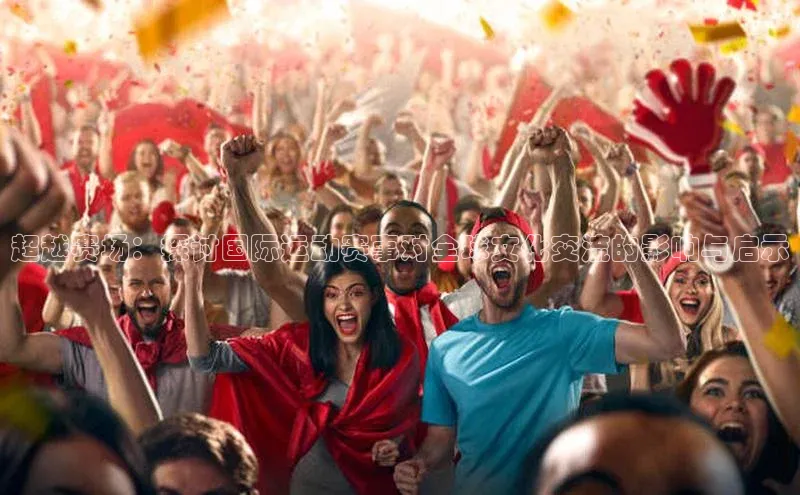 乐虎唯一登录百度游戏超越赛场：探讨国际运动赛事对全球文化交流的影响与启示