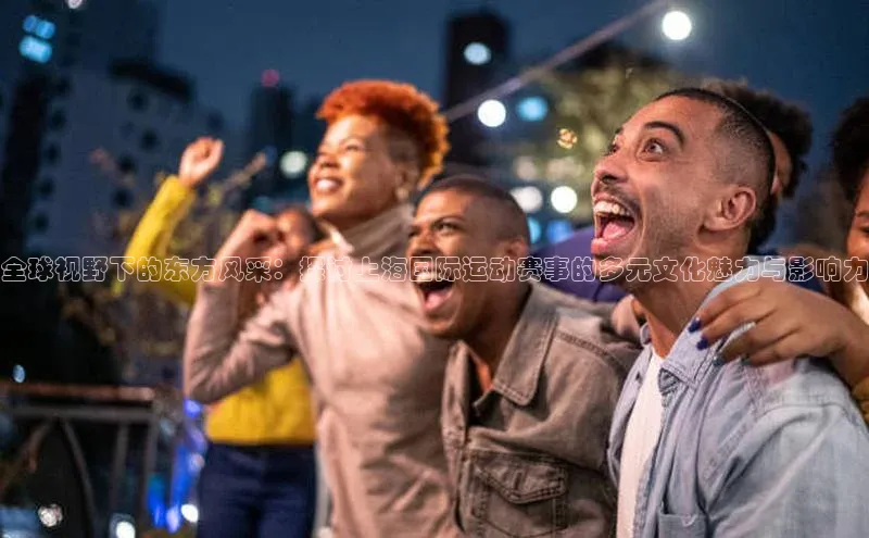 全球视野下的东方风采：探讨上海国际运动赛事的多元文化魅力与影响力