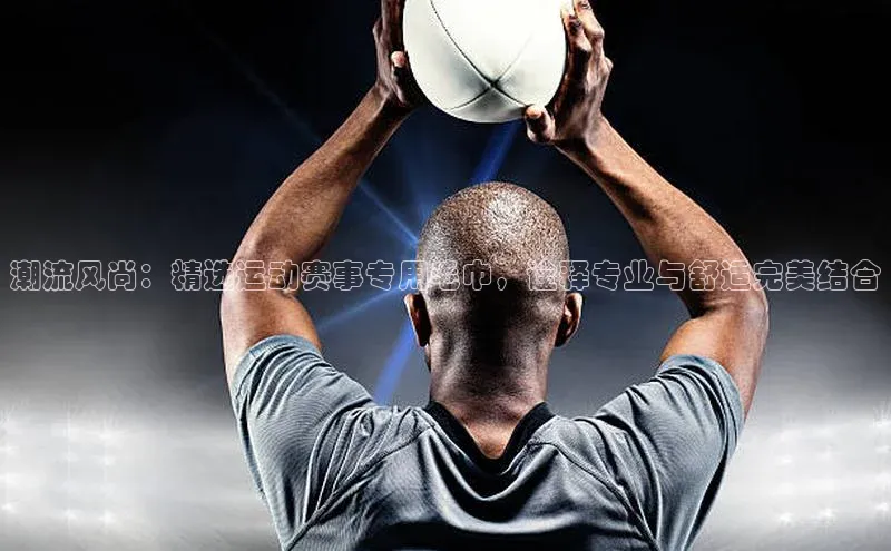 潮流风尚：精选运动赛事专用毛巾，诠释专业与舒适完美结合